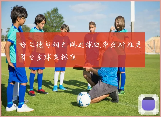 哈兰德与姆巴佩进球效率分析谁更符合金球奖标准