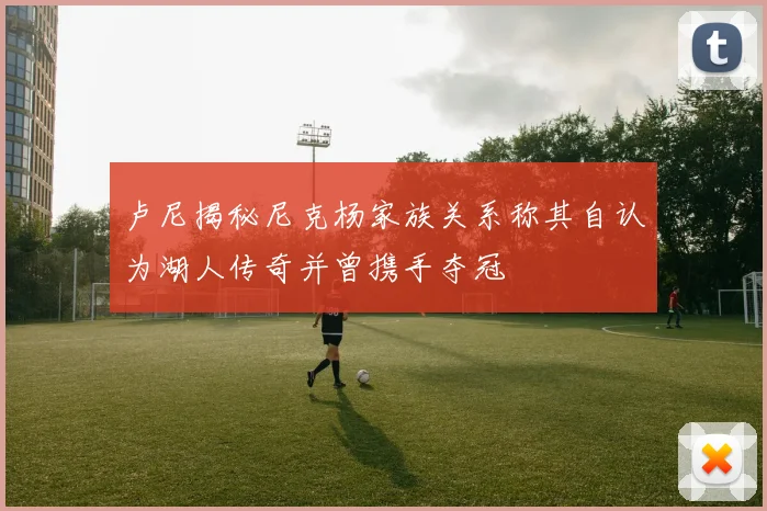 卢尼揭秘尼克杨家族关系称其自认为湖人传奇并曾携手夺冠