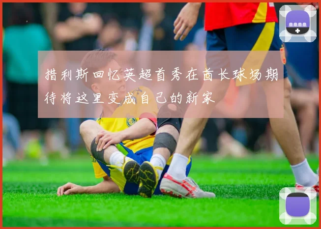 措利斯回忆英超首秀在酋长球场期待将这里变成自己的新家