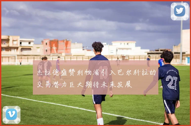 杰拉德盛赞利物浦引入巴尔科拉的交易潜力巨大期待未来发展