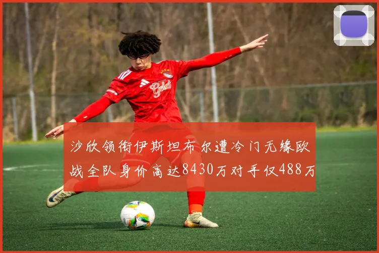 沙欣领衔伊斯坦布尔遭冷门无缘欧战全队身价高达8430万对手仅488万