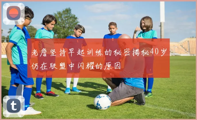 老詹坚持早起训练的秘密揭秘40岁仍在联盟中闪耀的原因