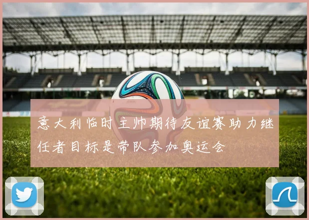 意大利临时主帅期待友谊赛助力继任者目标是带队参加奥运会