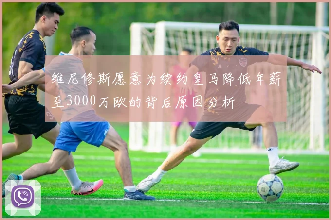 维尼修斯愿意为续约皇马降低年薪至3000万欧的背后原因分析