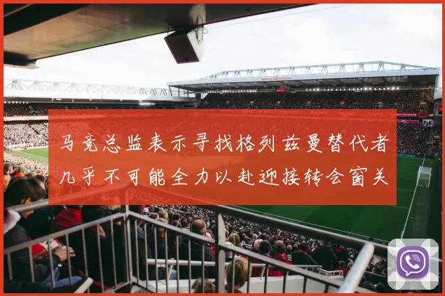 马竞总监表示寻找格列兹曼替代者几乎不可能全力以赴迎接转会窗关闭