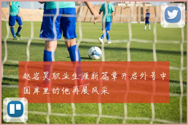 赵岩昊职业生涯新篇章开启外号中国库里的他再展风采