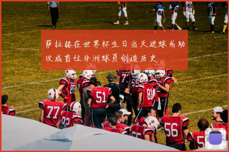 萨拉赫在世界杯生日当天进球或助攻成首位非洲球员创造历史