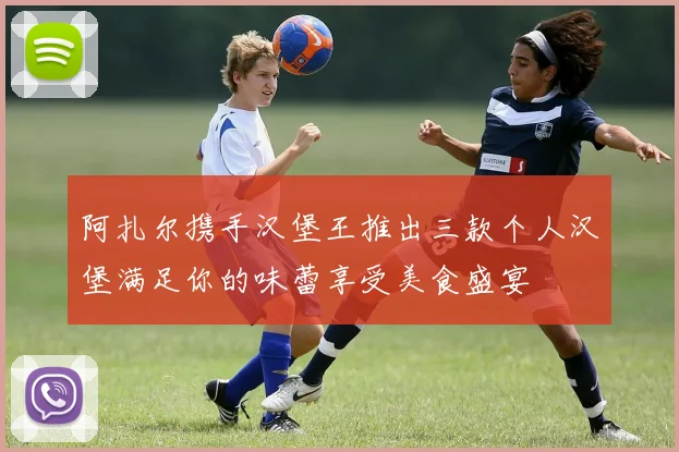 阿扎尔携手汉堡王推出三款个人汉堡满足你的味蕾享受美食盛宴