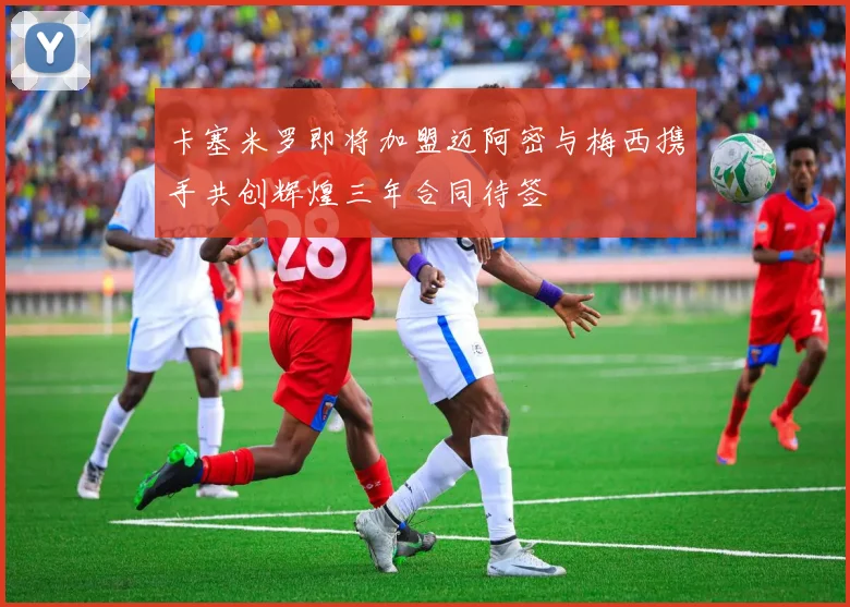 卡塞米罗即将加盟迈阿密与梅西携手共创辉煌三年合同待签