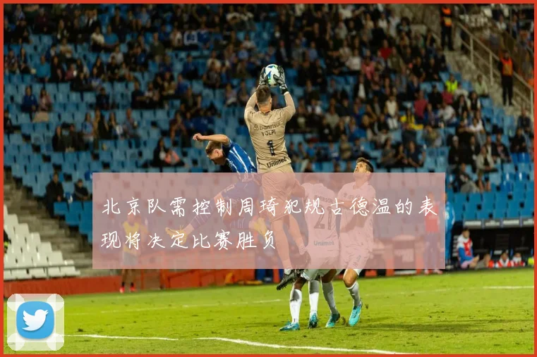 北京队需控制周琦犯规古德温的表现将决定比赛胜负