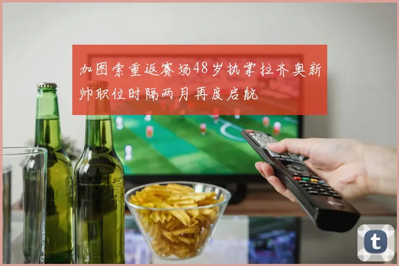 加图索重返赛场48岁执掌拉齐奥新帅职位时隔两月再度启航