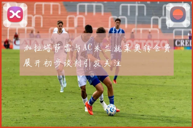 加拉塔萨雷与AC米兰就莱奥转会费展开初步谈判引发关注