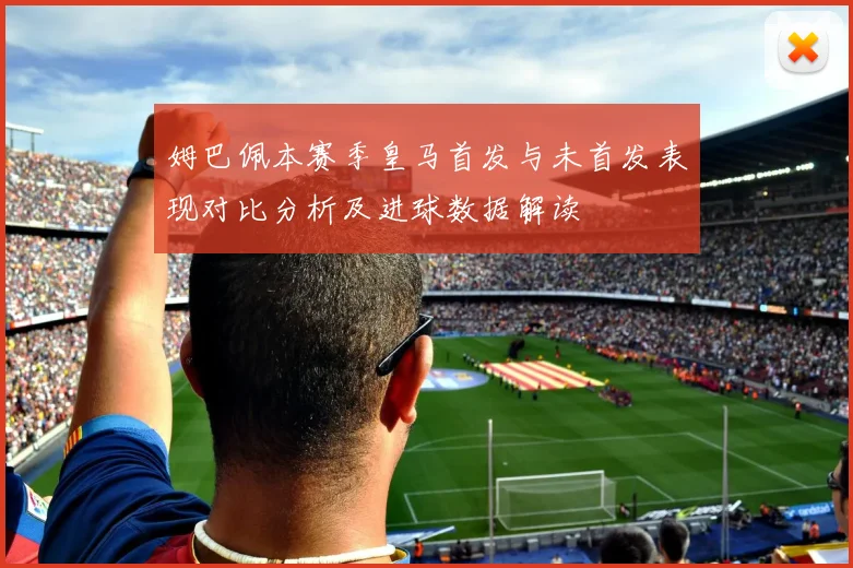 姆巴佩本赛季皇马首发与未首发表现对比分析及进球数据解读