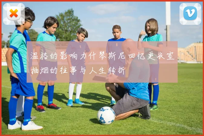 温格的影响力什琴斯尼回忆更衣室抽烟的往事与人生转折