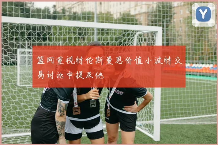 篮网重视特伦斯曼恩价值小波特交易讨论中提及他