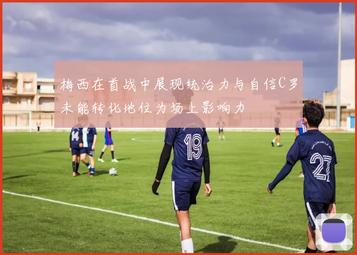 梅西在首战中展现统治力与自信C罗未能转化地位为场上影响力