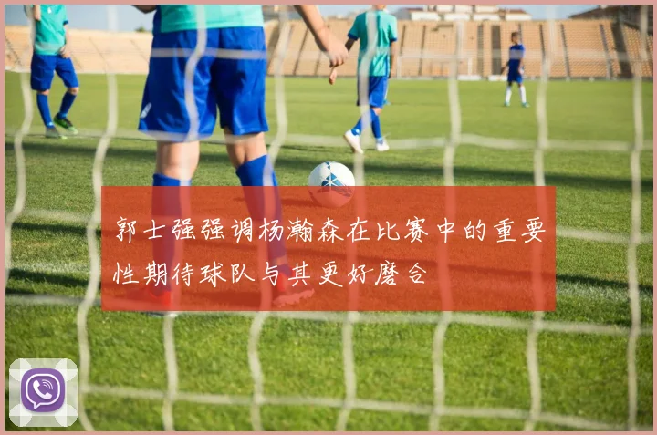 郭士强强调杨瀚森在比赛中的重要性期待球队与其更好磨合