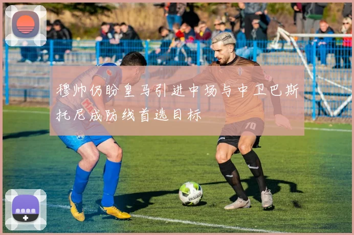 穆帅仍盼皇马引进中场与中卫巴斯托尼成防线首选目标