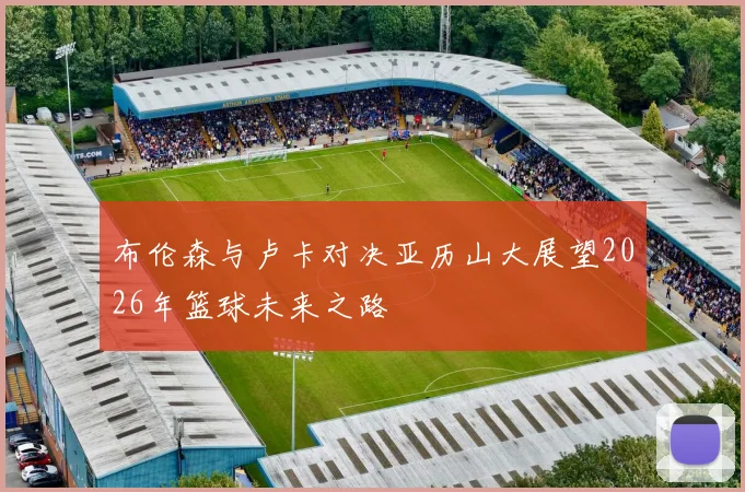 布伦森与卢卡对决亚历山大展望2026年篮球未来之路