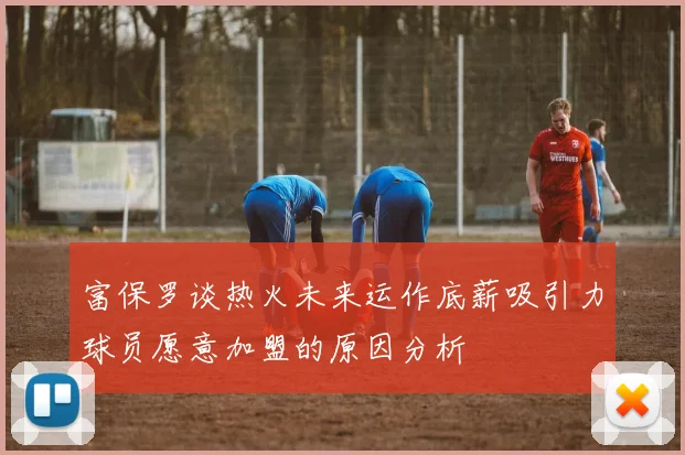 富保罗谈热火未来运作底薪吸引力球员愿意加盟的原因分析