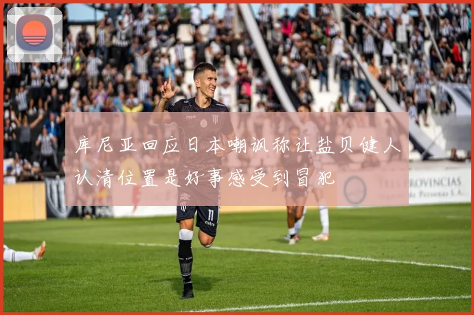 库尼亚回应日本嘲讽称让盐贝健人认清位置是好事感受到冒犯
