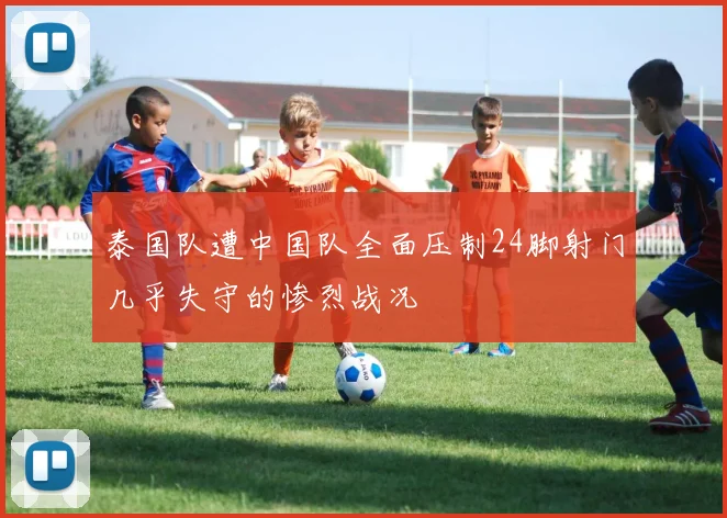 泰国队遭中国队全面压制24脚射门几乎失守的惨烈战况