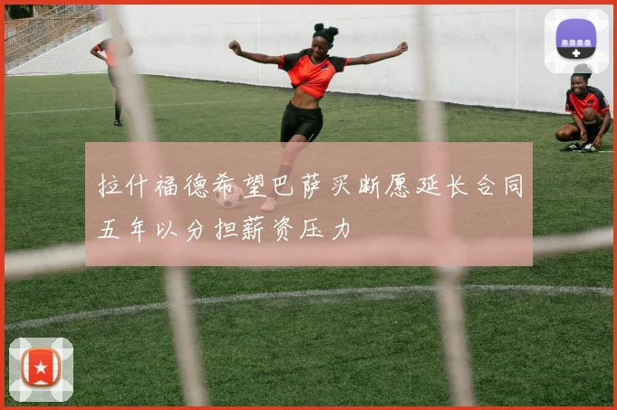 拉什福德希望巴萨买断愿延长合同五年以分担薪资压力