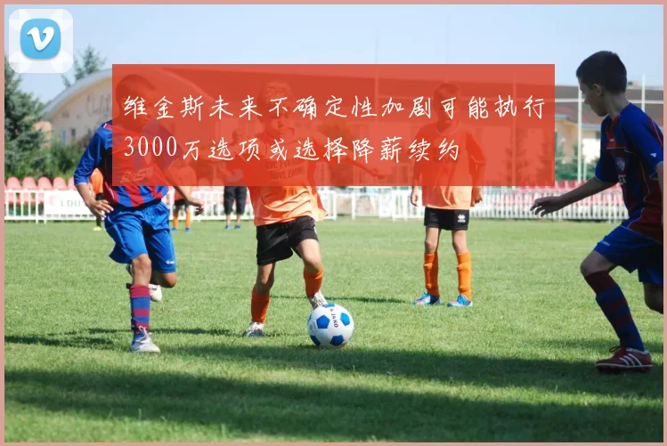 维金斯未来不确定性加剧可能执行3000万选项或选择降薪续约