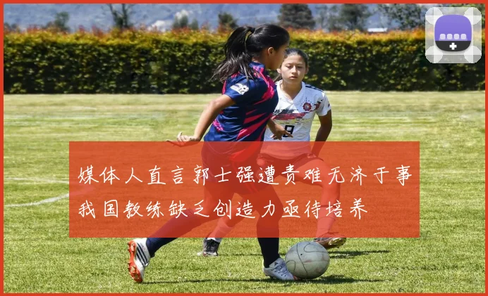媒体人直言郭士强遭责难无济于事我国教练缺乏创造力亟待培养