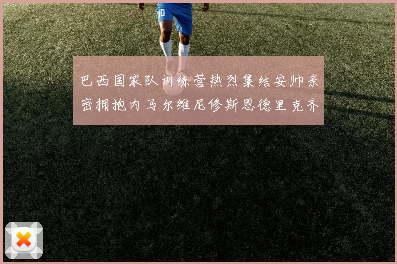 巴西国家队训练营热烈集结安帅亲密拥抱内马尔维尼修斯恩德里克齐亮相