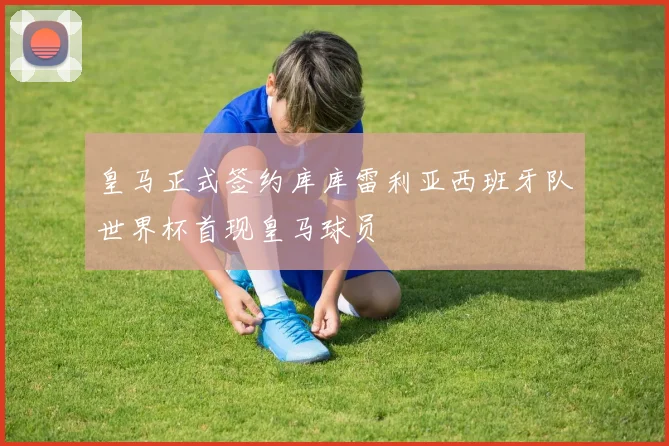 皇马正式签约库库雷利亚西班牙队世界杯首现皇马球员