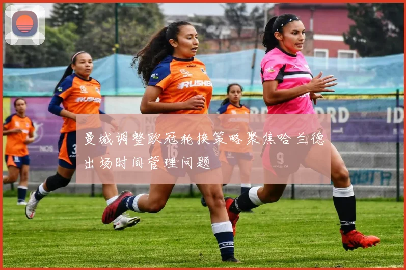 曼城调整欧冠轮换策略聚焦哈兰德出场时间管理问题