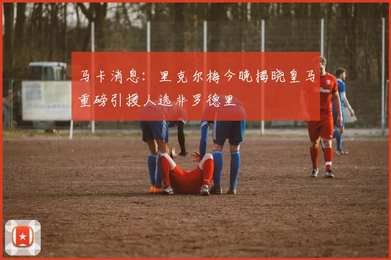 马卡消息：里克尔梅今晚揭晓皇马重磅引援人选非罗德里