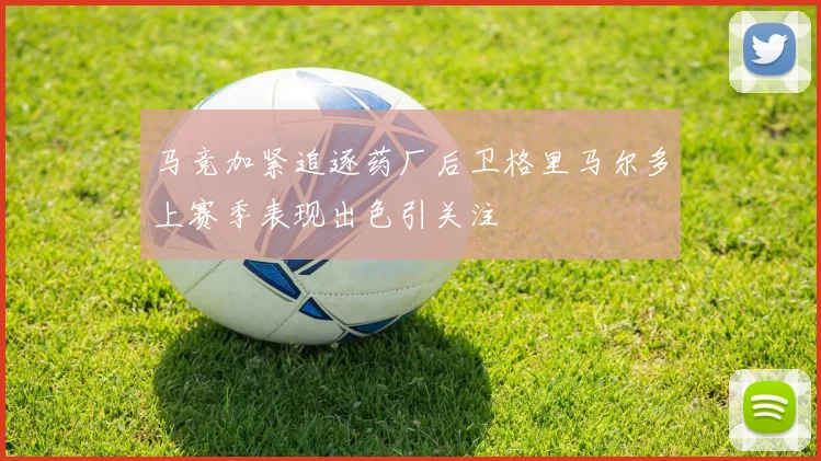 马竞加紧追逐药厂后卫格里马尔多上赛季表现出色引关注
