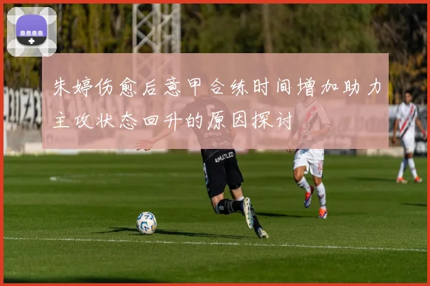 朱婷伤愈后意甲合练时间增加助力主攻状态回升的原因探讨