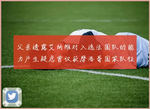 父亲透露艾纳维对入选法国队的能力产生疑虑曾仅获摩洛哥国家队征召