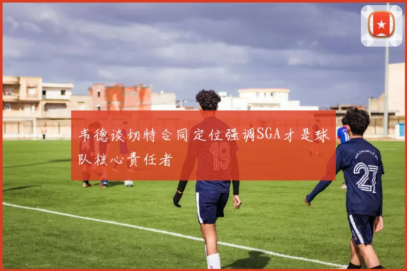 韦德谈切特合同定位强调SGA才是球队核心责任者