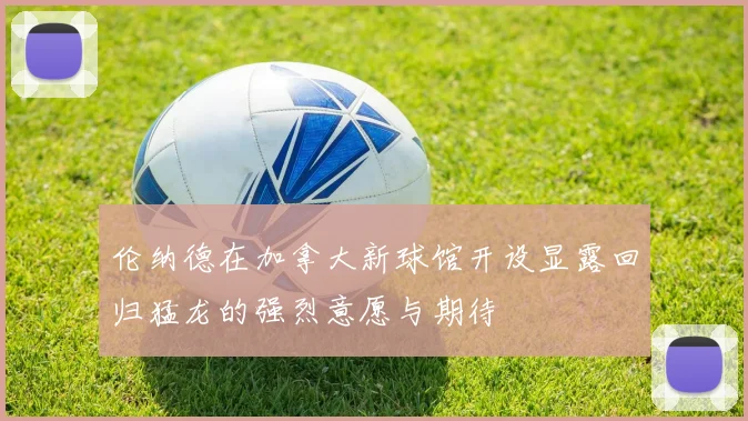 伦纳德在加拿大新球馆开设显露回归猛龙的强烈意愿与期待