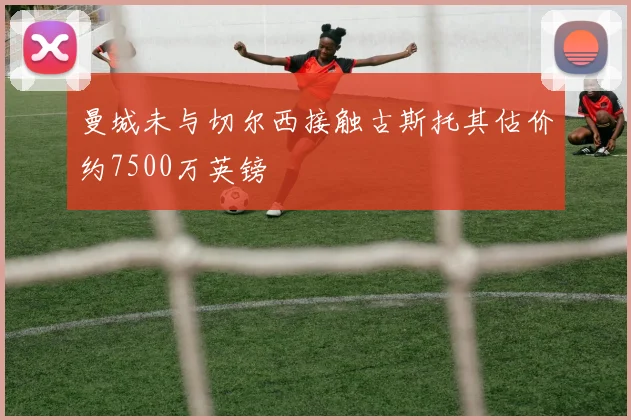 曼城未与切尔西接触古斯托其估价约7500万英镑