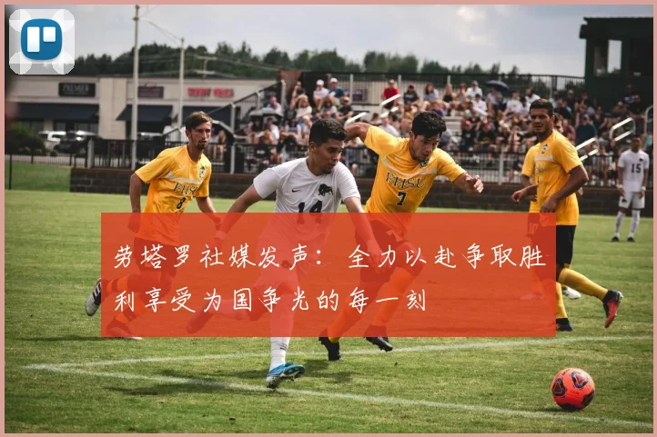劳塔罗社媒发声：全力以赴争取胜利享受为国争光的每一刻
